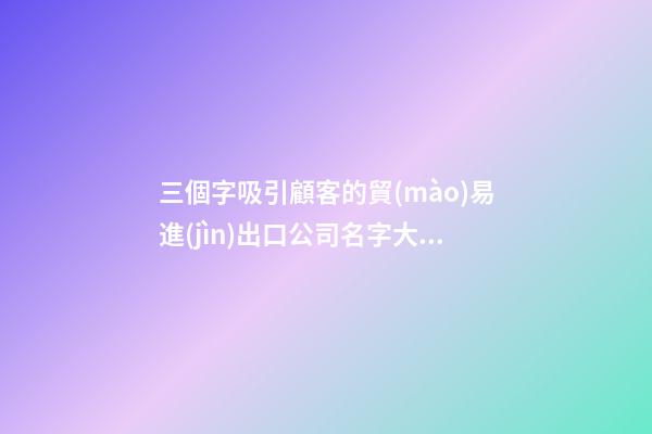 三個字吸引顧客的貿(mào)易進(jìn)出口公司名字大全 這類合適提議-第1張-公司起名-玄機(jī)派